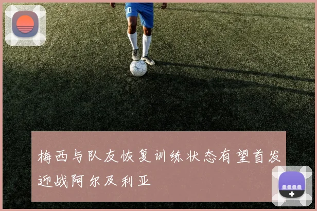 梅西与队友恢复训练状态有望首发迎战阿尔及利亚