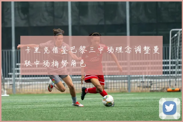 卡里克借鉴巴黎三中场理念调整曼联中场梅努角色