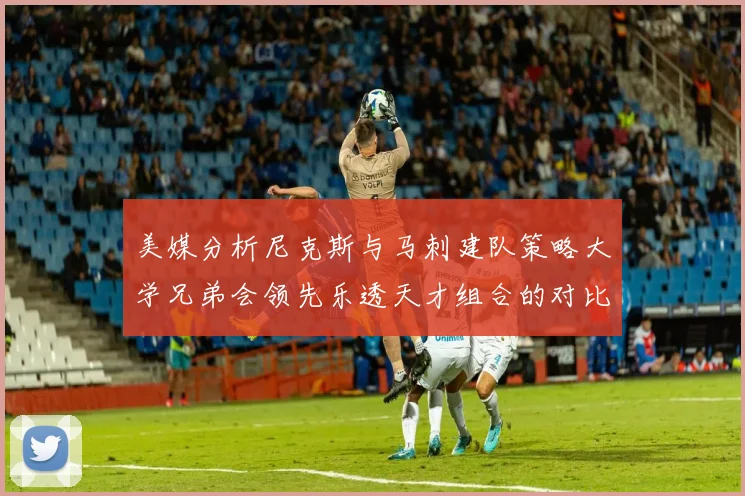 美媒分析尼克斯与马刺建队策略大学兄弟会领先乐透天才组合的对比