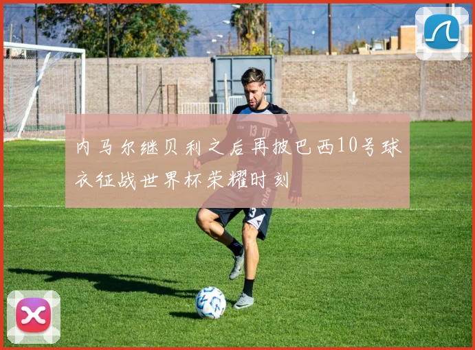 内马尔继贝利之后再披巴西10号球衣征战世界杯荣耀时刻