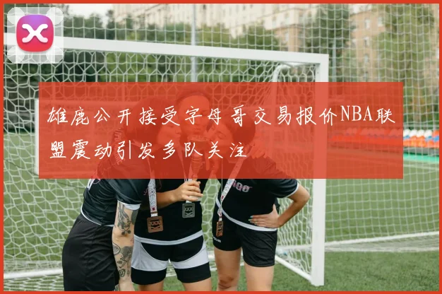 雄鹿公开接受字母哥交易报价NBA联盟震动引发多队关注