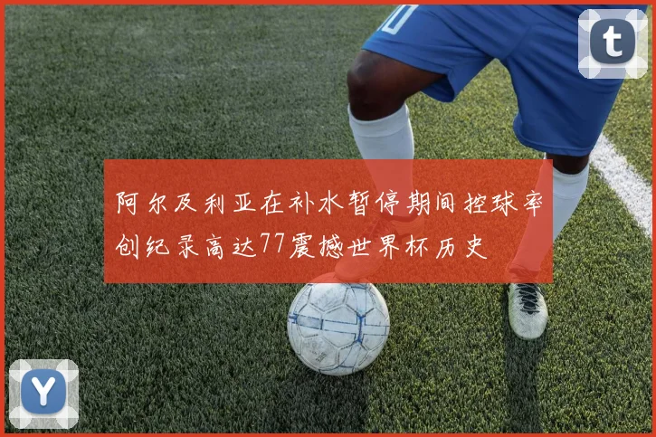 阿尔及利亚在补水暂停期间控球率创纪录高达77震撼世界杯历史