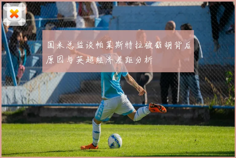 国米总监谈帕莱斯特拉被截胡背后原因与英超经济差距分析