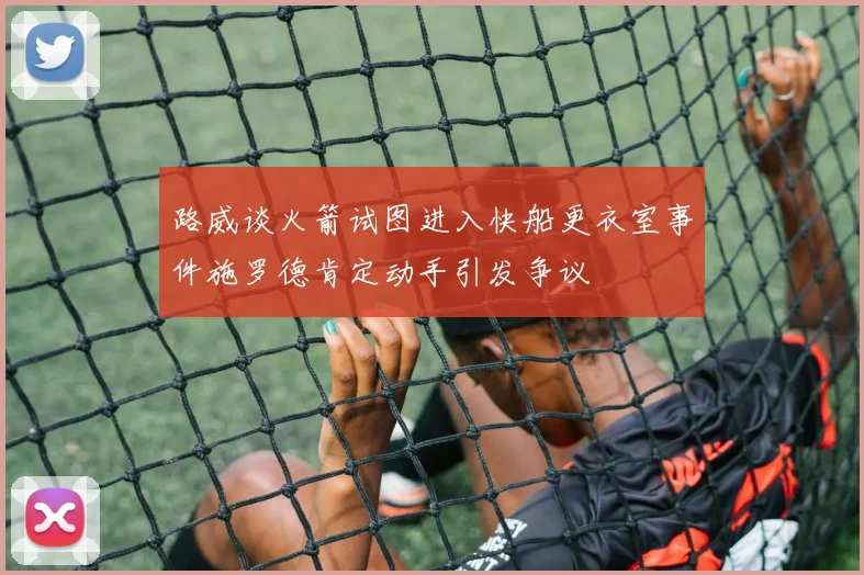 路威谈火箭试图进入快船更衣室事件施罗德肯定动手引发争议