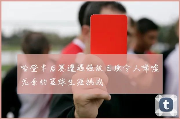 哈登季后赛遭遇强敌困境令人唏嘘无奈的篮球生涯挑战
