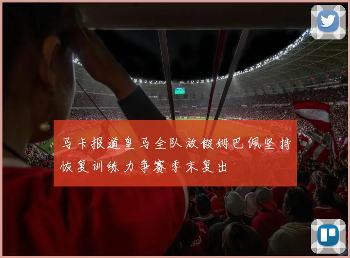 马卡报道皇马全队放假姆巴佩坚持恢复训练力争赛季末复出