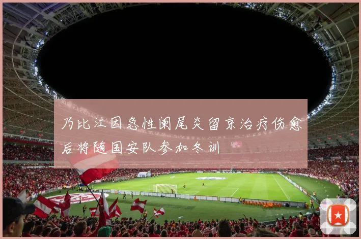 乃比江因急性阑尾炎留京治疗伤愈后将随国安队参加冬训