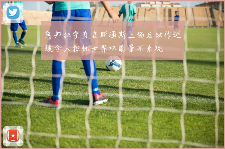 阿邦拉霍直言斯通斯上场后动作迟缓令人担忧世界杯前景不乐观