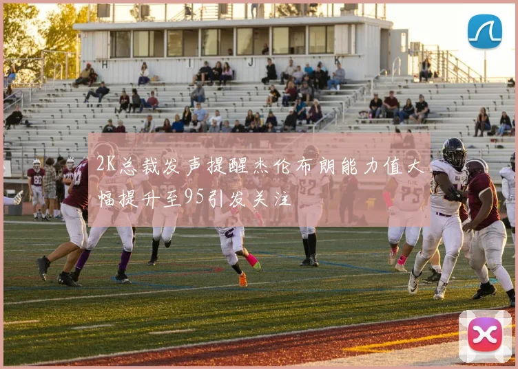 2K总裁发声提醒杰伦布朗能力值大幅提升至95引发关注
