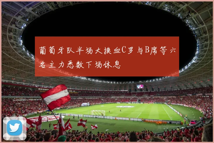 葡萄牙队半场大换血C罗与B席等六名主力悉数下场休息