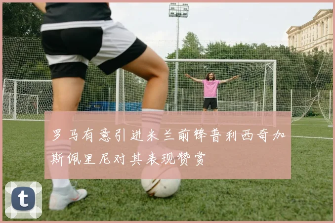 罗马有意引进米兰前锋普利西奇加斯佩里尼对其表现赞赏