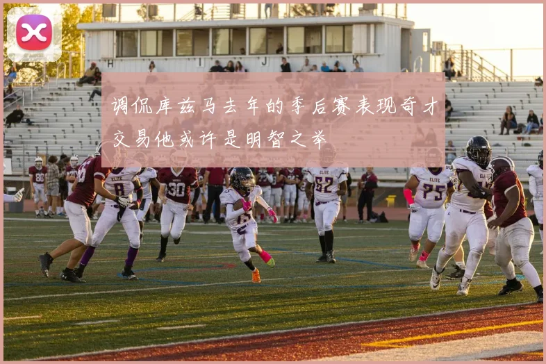 调侃库兹马去年的季后赛表现奇才交易他或许是明智之举