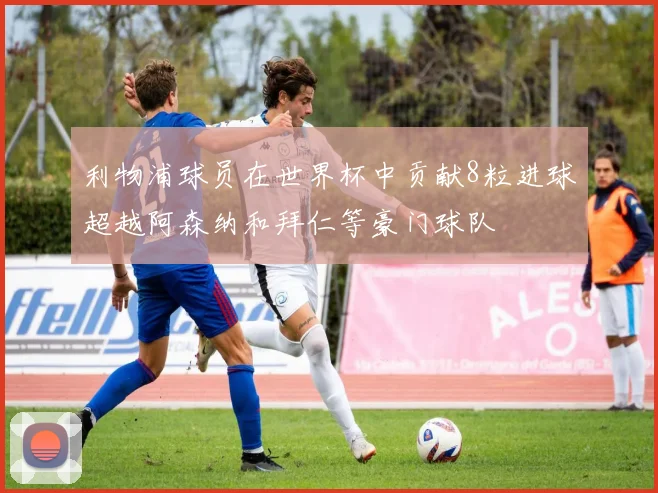 利物浦球员在世界杯中贡献8粒进球超越阿森纳和拜仁等豪门球队