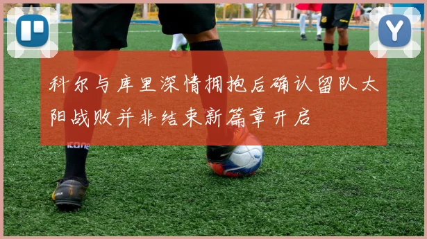 科尔与库里深情拥抱后确认留队太阳战败并非结束新篇章开启