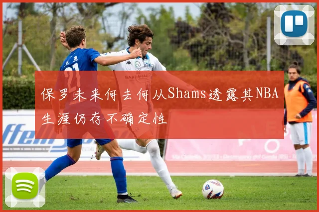 保罗未来何去何从Shams透露其NBA生涯仍存不确定性
