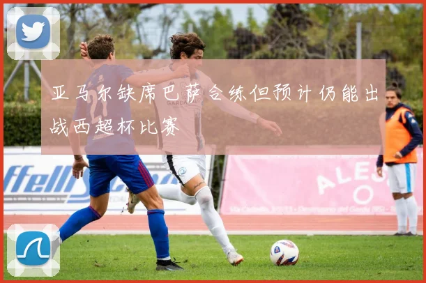 亚马尔缺席巴萨合练但预计仍能出战西超杯比赛