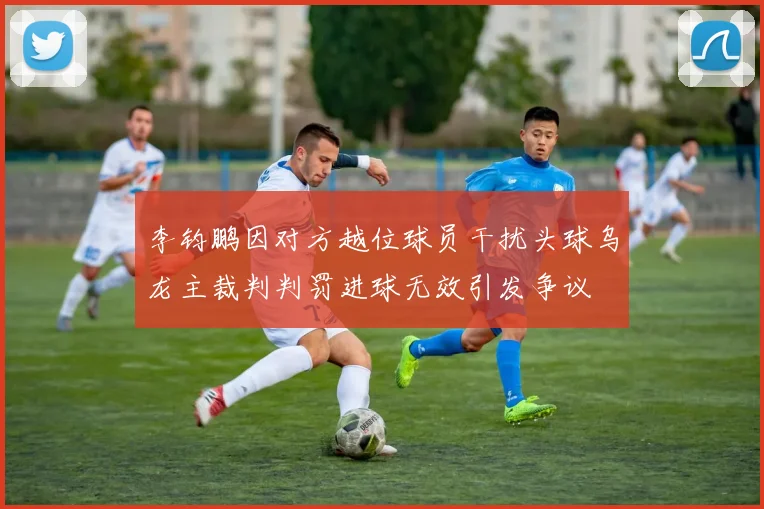 李钧鹏因对方越位球员干扰头球乌龙主裁判判罚进球无效引发争议