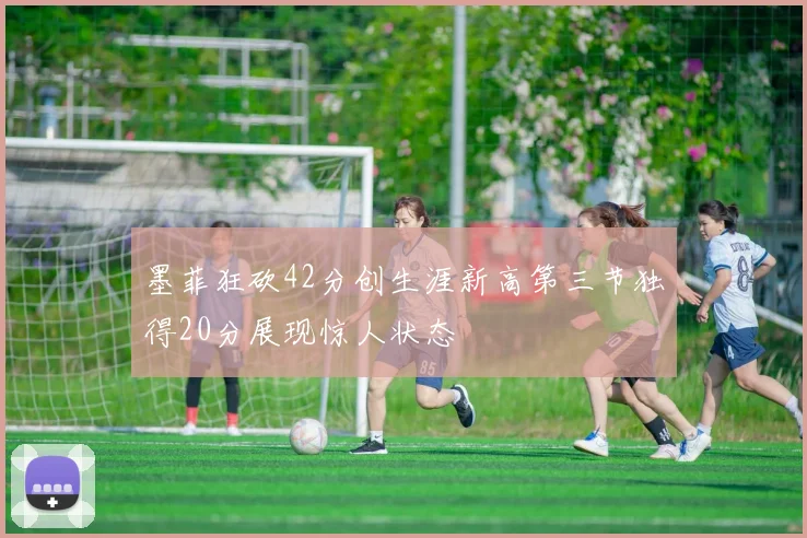 墨菲狂砍42分创生涯新高第三节独得20分展现惊人状态